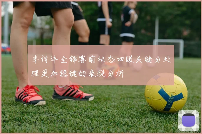 李诗沣全锦赛前状态回暖关键分处理更加稳健的表现分析