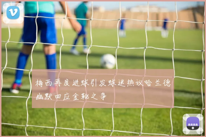 梅西再度进球引发球迷热议哈兰德幽默回应金靴之争