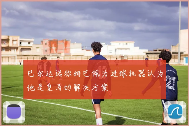 巴尔达诺称姆巴佩为进球机器认为他是皇马的解决方案