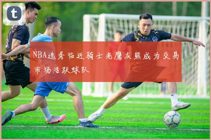 NBA选秀临近骑士老鹰灰熊成为交易市场活跃球队