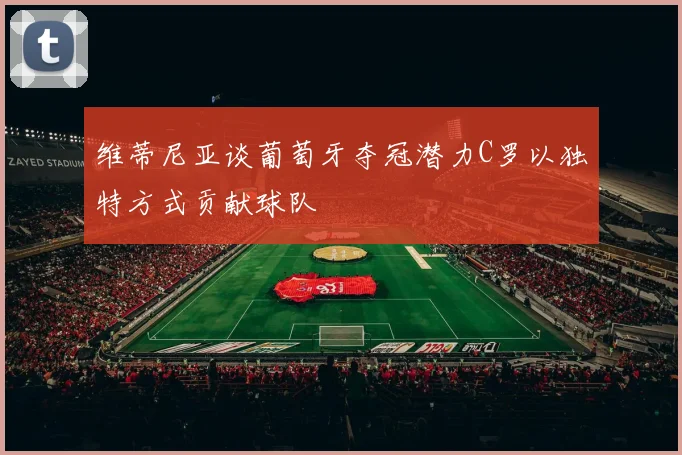 维蒂尼亚谈葡萄牙夺冠潜力C罗以独特方式贡献球队