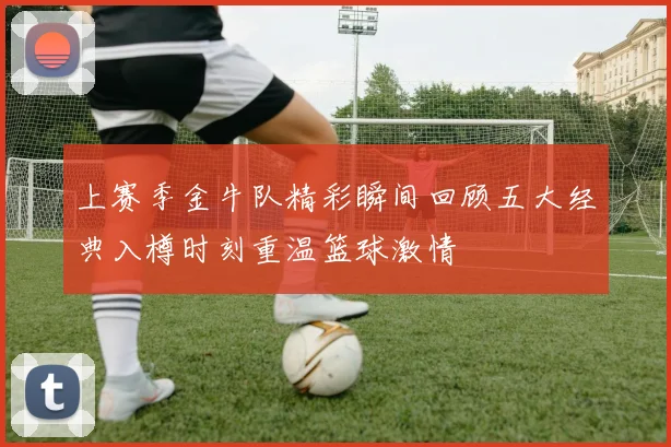 上赛季金牛队精彩瞬间回顾五大经典入樽时刻重温篮球激情