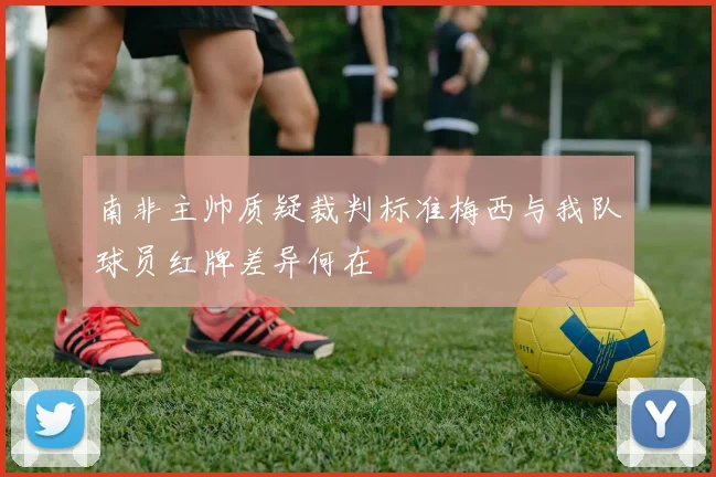 南非主帅质疑裁判标准梅西与我队球员红牌差异何在