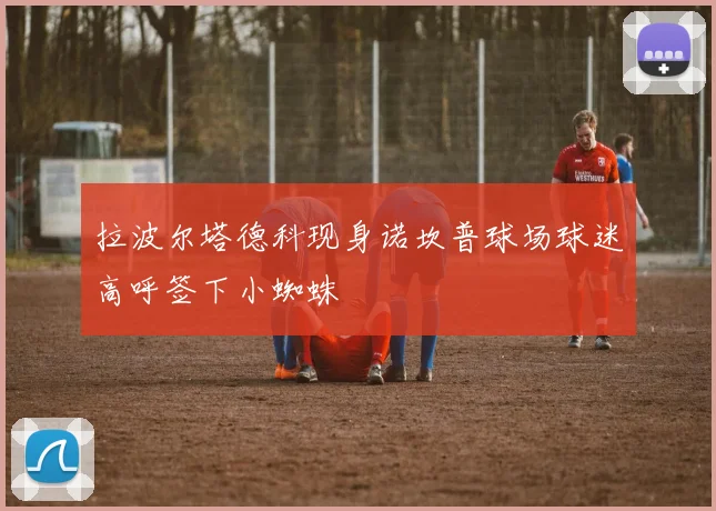 拉波尔塔德科现身诺坎普球场球迷高呼签下小蜘蛛