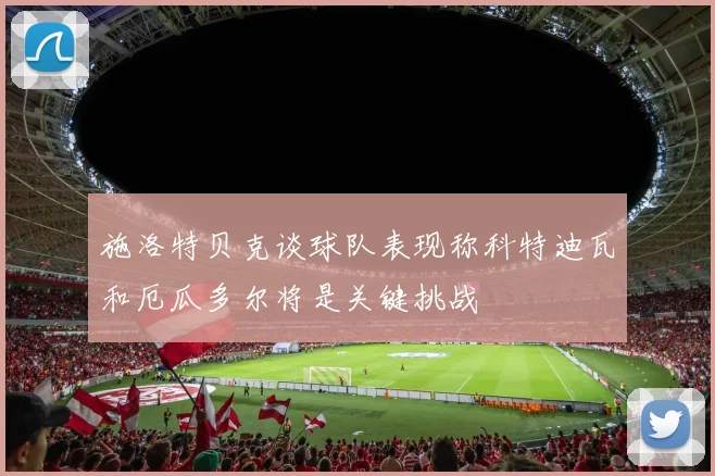 施洛特贝克谈球队表现称科特迪瓦和厄瓜多尔将是关键挑战