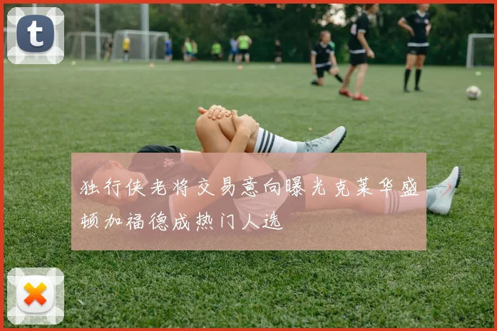 独行侠老将交易意向曝光克莱华盛顿加福德成热门人选