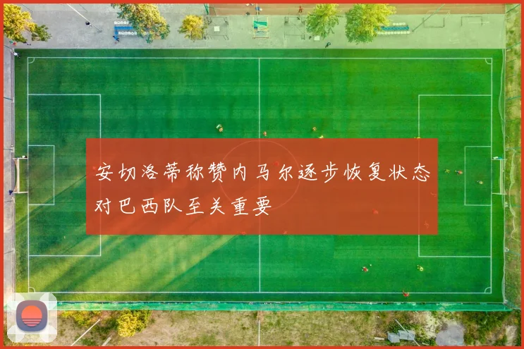 安切洛蒂称赞内马尔逐步恢复状态对巴西队至关重要