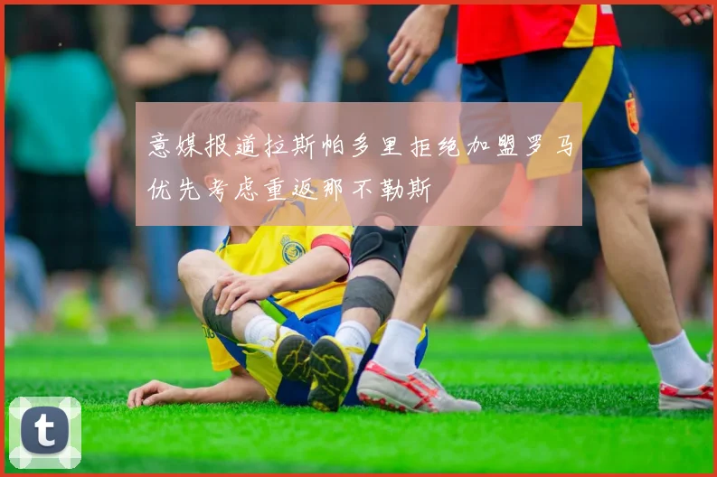 意媒报道拉斯帕多里拒绝加盟罗马优先考虑重返那不勒斯