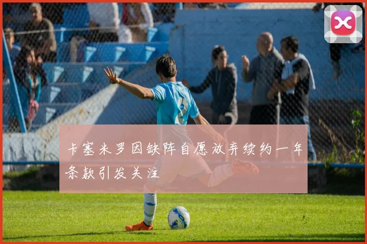 卡塞米罗因缺阵自愿放弃续约一年条款引发关注