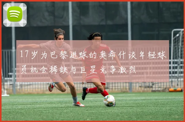 17岁为巴黎进球的奥希什谈年轻球员机会稀缺与巨星竞争激烈