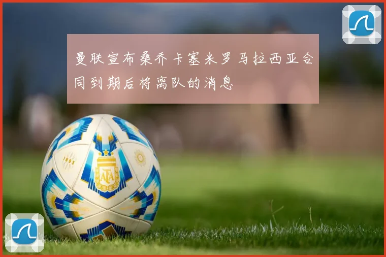 曼联宣布桑乔卡塞米罗马拉西亚合同到期后将离队的消息