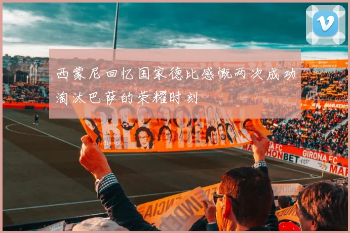 西蒙尼回忆国家德比感慨两次成功淘汰巴萨的荣耀时刻