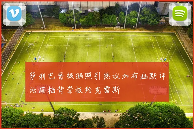 萨利巴晋级晒照引热议加布幽默评论搭档背景板约克雷斯