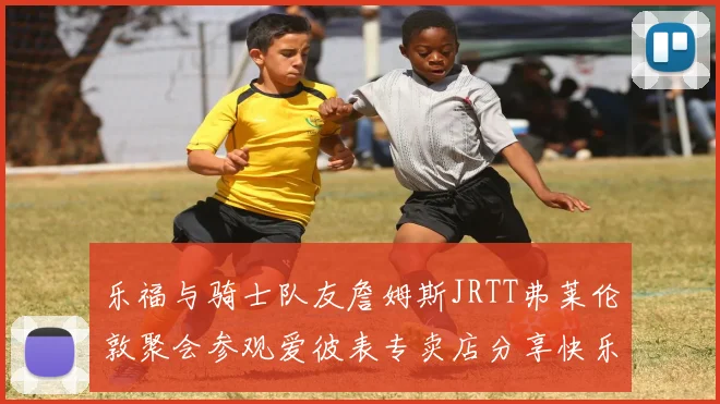 乐福与骑士队友詹姆斯JRTT弗莱伦敦聚会参观爱彼表专卖店分享快乐时光
