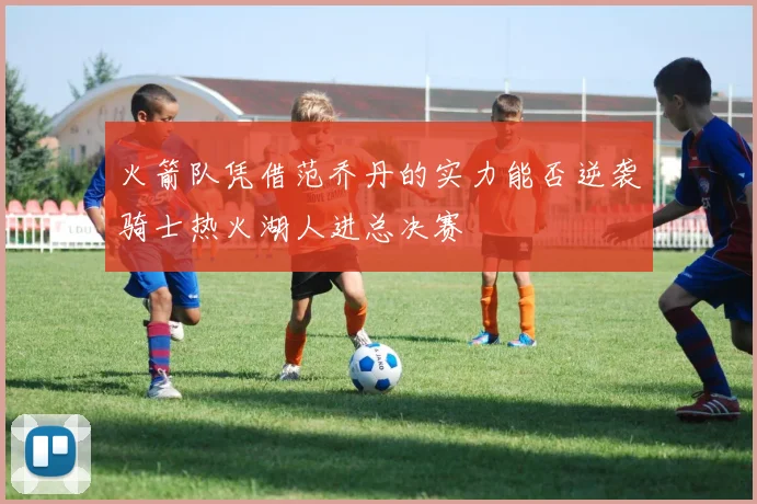 火箭队凭借范乔丹的实力能否逆袭骑士热火湖人进总决赛