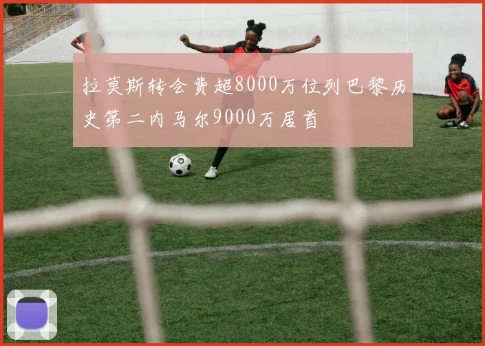 拉莫斯转会费超8000万位列巴黎历史第二内马尔9000万居首
