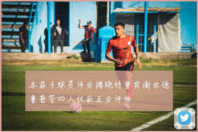 本菲卡球员评分揭晓特鲁宾谢尔德鲁普等四人仅获五分评价