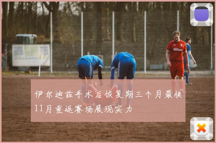 伊尔迪兹手术后恢复期三个月最快11月重返赛场展现实力