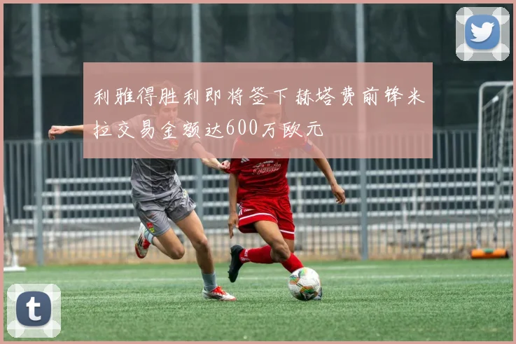 利雅得胜利即将签下赫塔费前锋米拉交易金额达600万欧元