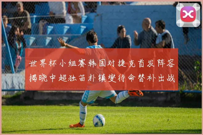 世界杯小组赛韩国对捷克首发阵容揭晓中超独苗朴镇燮待命替补出战
