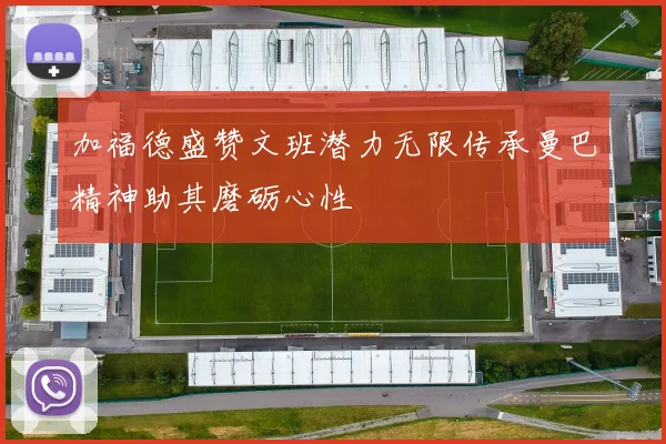 加福德盛赞文班潜力无限传承曼巴精神助其磨砺心性