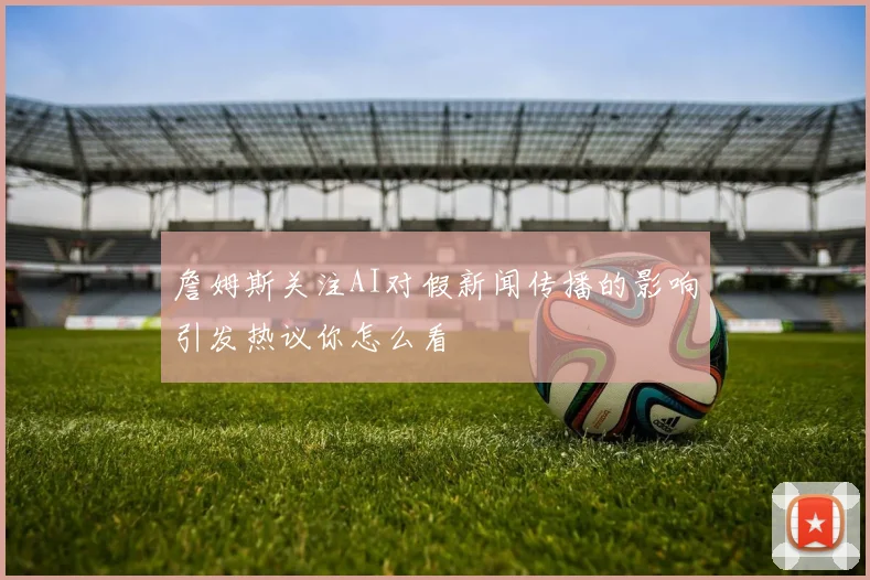 詹姆斯关注AI对假新闻传播的影响引发热议你怎么看